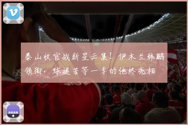 泰山收官战新星云集！伊木兰韩鹏领衔，球迷苦等一季的他终亮相
