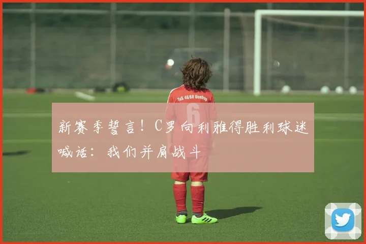 新赛季誓言！C罗向利雅得胜利球迷喊话：我们并肩战斗